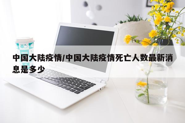 中国大陆疫情/中国大陆疫情死亡人数最新消息是多少