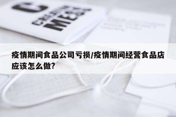疫情期间食品公司亏损/疫情期间经营食品店应该怎么做?