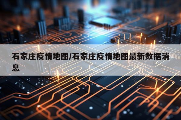 石家庄疫情地图/石家庄疫情地图最新数据消息