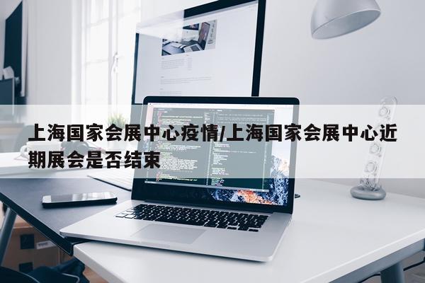上海国家会展中心疫情/上海国家会展中心近期展会是否结束