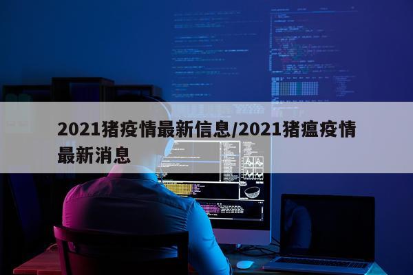 2021猪疫情最新信息/2021猪瘟疫情最新消息