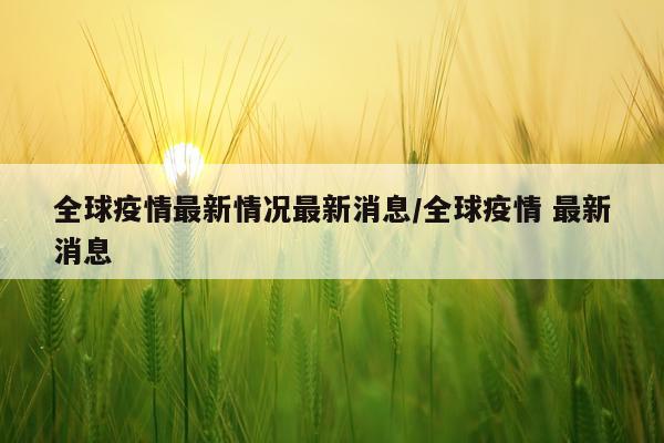 全球疫情最新情况最新消息/全球疫情 最新消息