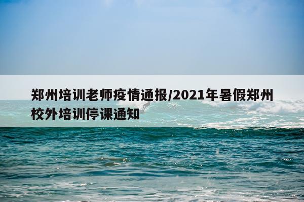 郑州培训老师疫情通报/2021年暑假郑州校外培训停课通知