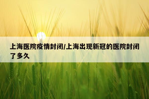 上海医院疫情封闭/上海出现新冠的医院封闭了多久
