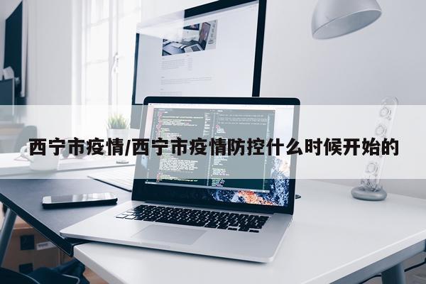 西宁市疫情/西宁市疫情防控什么时候开始的