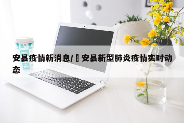 安县疫情新消息/恵安县新型肺炎疫情实时动态