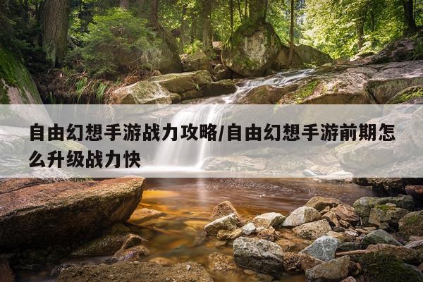 自由幻想手游战力攻略/自由幻想手游前期怎么升级战力快