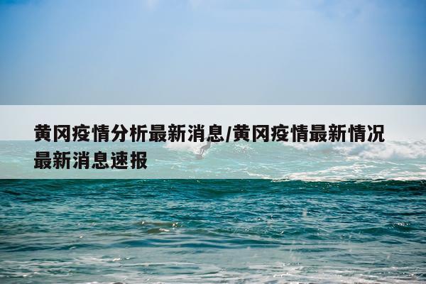 黄冈疫情分析最新消息/黄冈疫情最新情况 最新消息速报