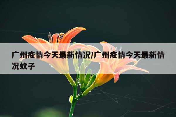 广州疫情今天最新情况/广州疫情今天最新情况蚊子