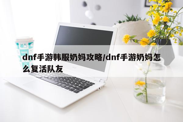 dnf手游韩服奶妈攻略/dnf手游奶妈怎么复活队友