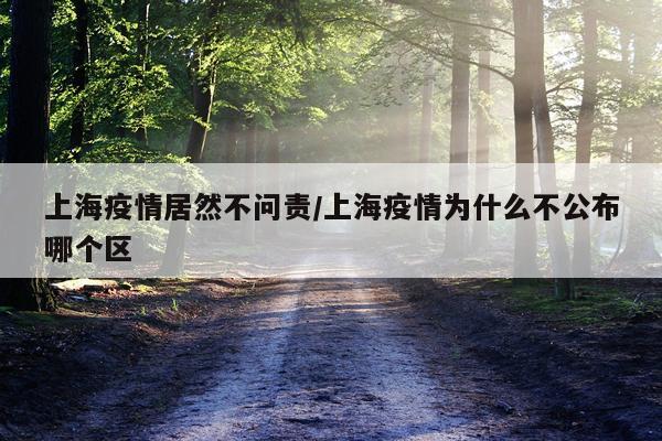 上海疫情居然不问责/上海疫情为什么不公布哪个区