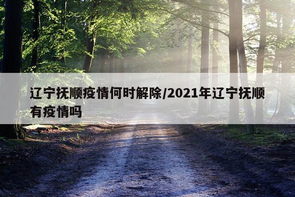 辽宁抚顺疫情何时解除/2021年辽宁抚顺有疫情吗