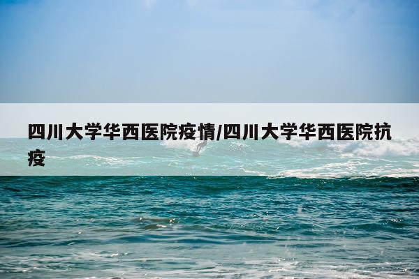 四川大学华西医院疫情/四川大学华西医院抗疫