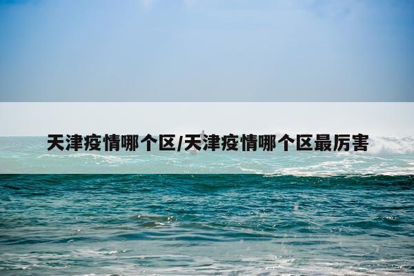 天津疫情哪个区/天津疫情哪个区最厉害