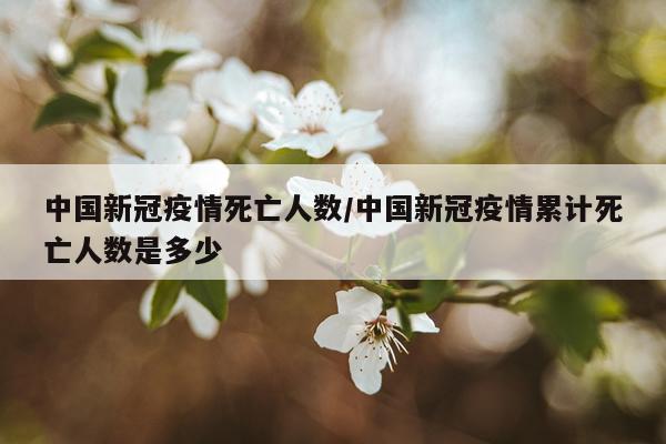 中国新冠疫情死亡人数/中国新冠疫情累计死亡人数是多少