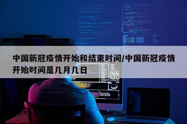 中国新冠疫情开始和结束时间/中国新冠疫情开始时间是几月几日