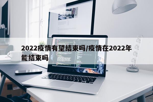 2022疫情有望结束吗/疫情在2022年能结束吗