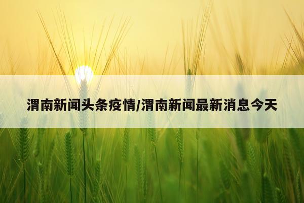 渭南新闻头条疫情/渭南新闻最新消息今天