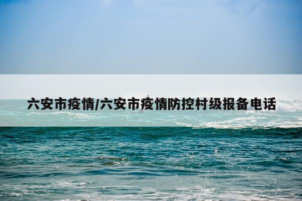 六安市疫情/六安市疫情防控村级报备电话
