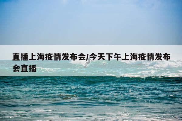 直播上海疫情发布会/今天下午上海疫情发布会直播