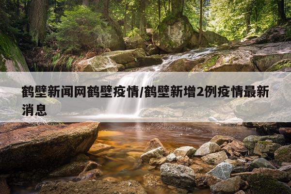 鹤壁新闻网鹤壁疫情/鹤壁新增2例疫情最新消息