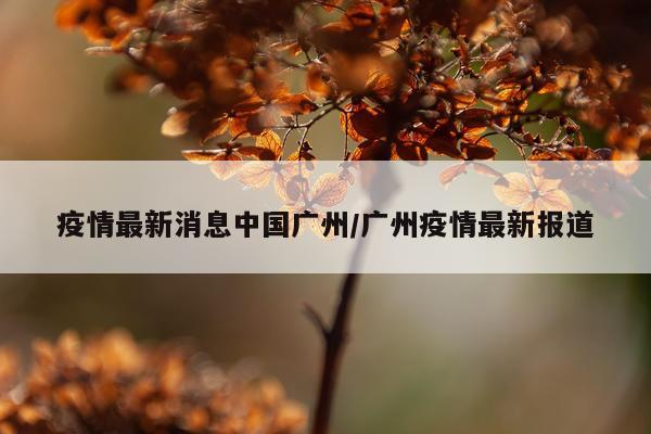 疫情最新消息中国广州/广州疫情最新报道