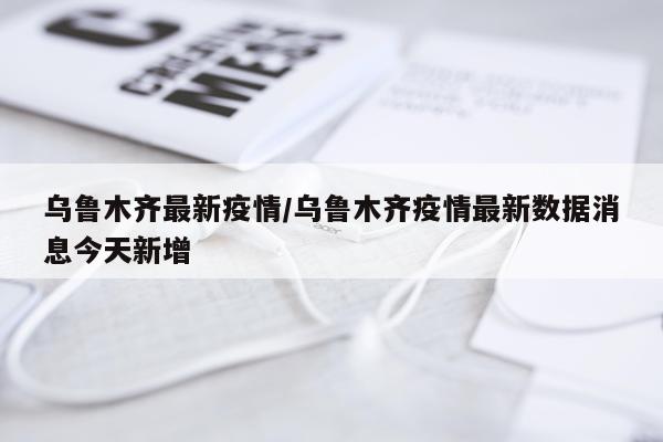 乌鲁木齐最新疫情/乌鲁木齐疫情最新数据消息今天新增