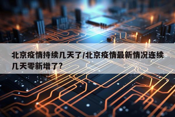 北京疫情持续几天了/北京疫情最新情况连续几天零新增了?