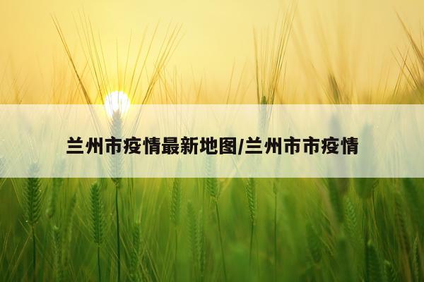 兰州市疫情最新地图/兰州市市疫情