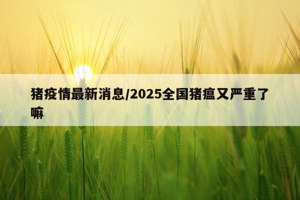 猪疫情最新消息/2025全国猪瘟又严重了嘛