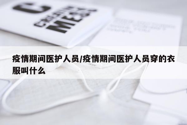 疫情期间医护人员/疫情期间医护人员穿的衣服叫什么