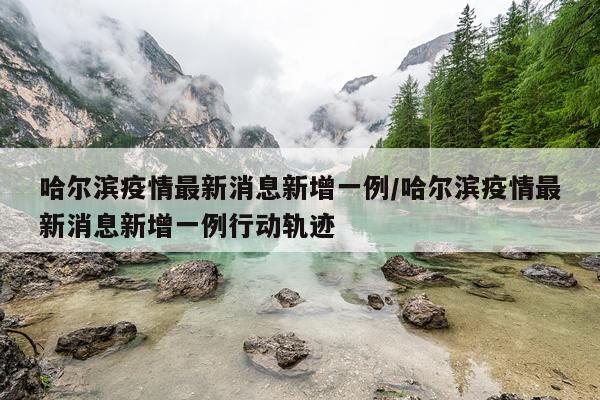 哈尔滨疫情最新消息新增一例/哈尔滨疫情最新消息新增一例行动轨迹