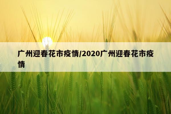 广州迎春花市疫情/2020广州迎春花市疫情
