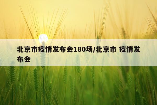 北京市疫情发布会180场/北京市 疫情发布会