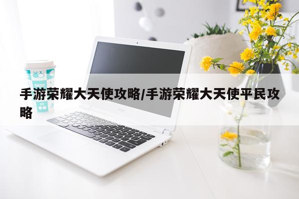 手游荣耀大天使攻略/手游荣耀大天使平民攻略