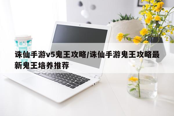 诛仙手游v5鬼王攻略/诛仙手游鬼王攻略最新鬼王培养推荐