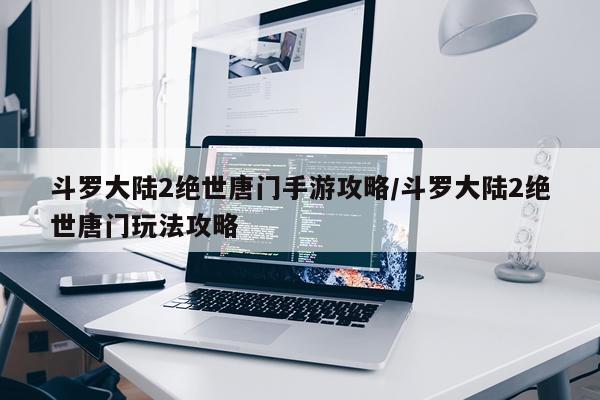 斗罗大陆2绝世唐门手游攻略/斗罗大陆2绝世唐门玩法攻略