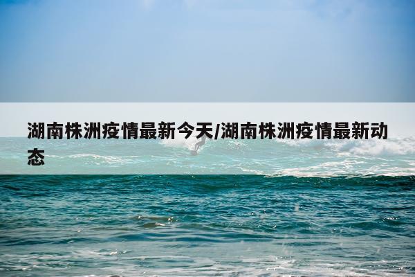 湖南株洲疫情最新今天/湖南株洲疫情最新动态