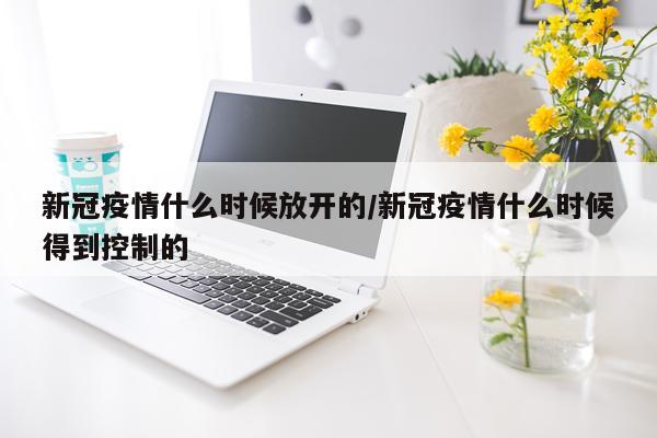 新冠疫情什么时候放开的/新冠疫情什么时候得到控制的