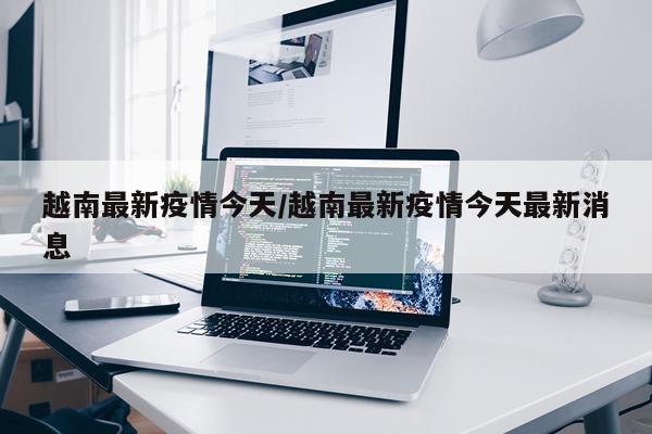 越南最新疫情今天/越南最新疫情今天最新消息