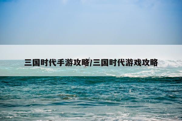 三国时代手游攻略/三国时代游戏攻略