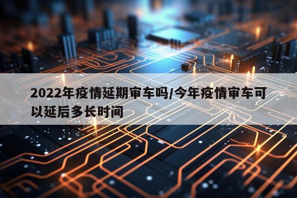 2022年疫情延期审车吗/今年疫情审车可以延后多长时间