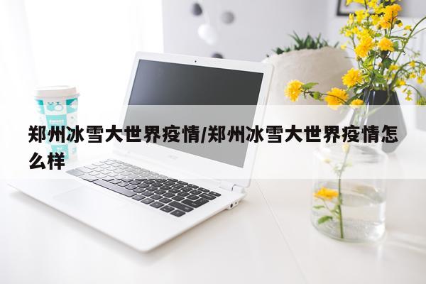 郑州冰雪大世界疫情/郑州冰雪大世界疫情怎么样