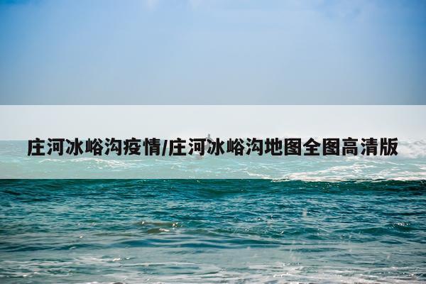 庄河冰峪沟疫情/庄河冰峪沟地图全图高清版