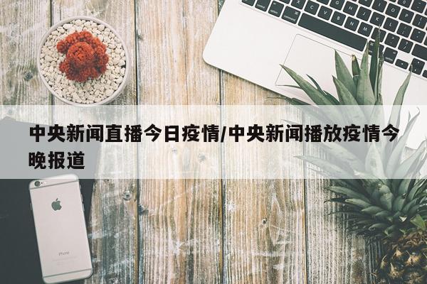 中央新闻直播今日疫情/中央新闻播放疫情今晚报道
