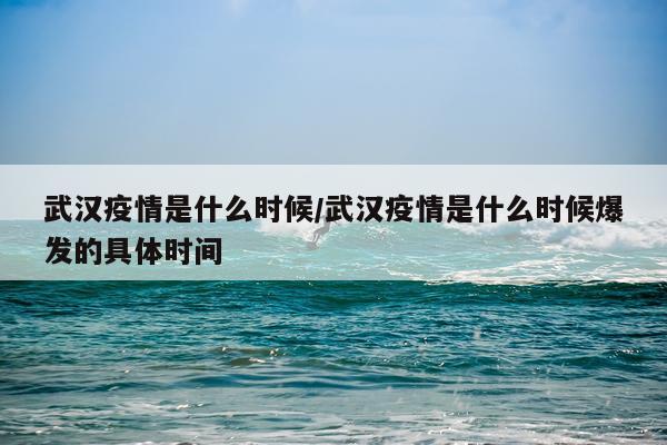 武汉疫情是什么时候/武汉疫情是什么时候爆发的具体时间