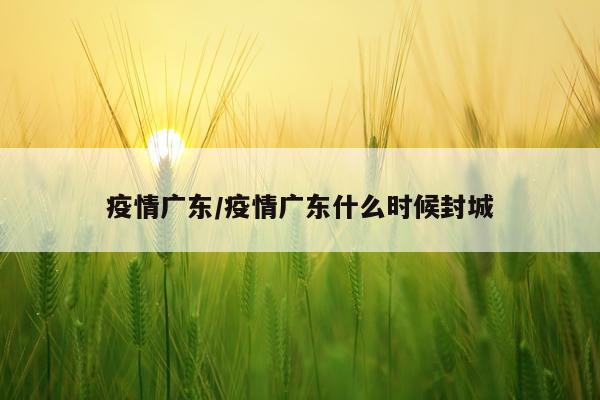 疫情广东/疫情广东什么时候封城