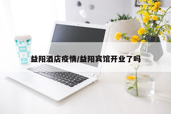 益阳酒店疫情/益阳宾馆开业了吗