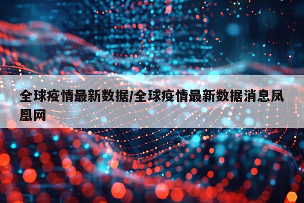 全球疫情最新数据/全球疫情最新数据消息凤凰网