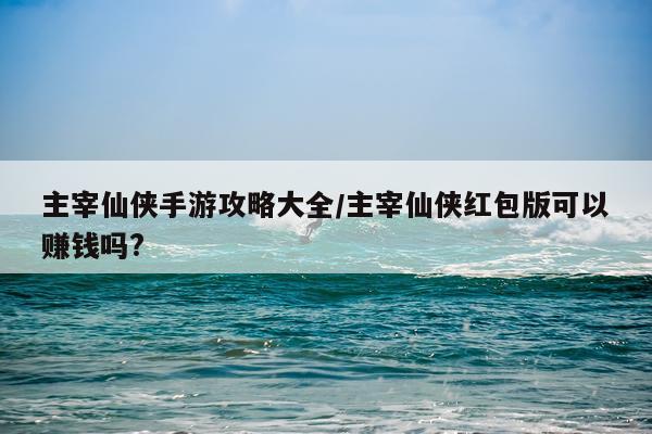 主宰仙侠手游攻略大全/主宰仙侠红包版可以赚钱吗?